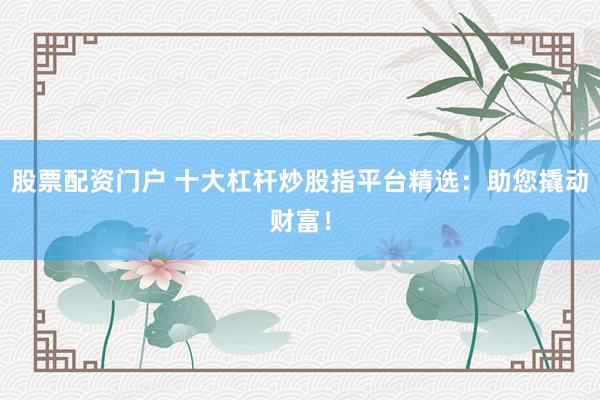 股票配资门户 十大杠杆炒股指平台精选：助您撬动财富！