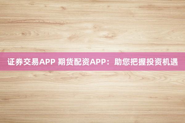 证券交易APP 期货配资APP：助您把握投资机遇