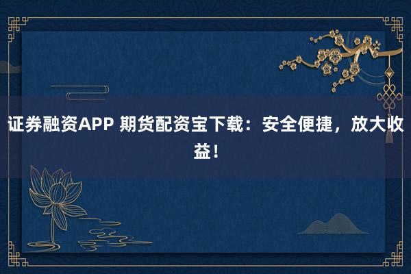 证券融资APP 期货配资宝下载：安全便捷，放大收益！