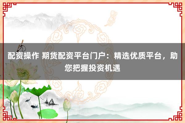 配资操作 期货配资平台门户：精选优质平台，助您把握投资机遇