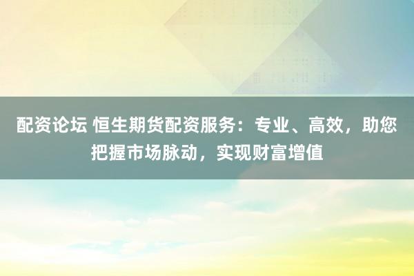 配资论坛 恒生期货配资服务：专业、高效，助您把握市场脉动，实现财富增值