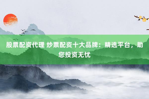 股票配资代理 炒票配资十大品牌：精选平台，助您投资无忧