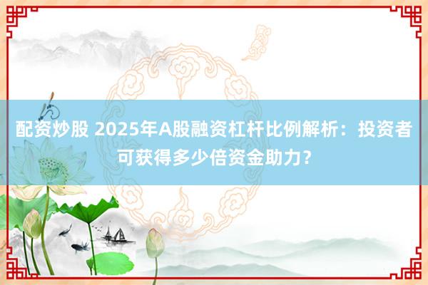 配资炒股 2025年A股融资杠杆比例解析：投资者可获得多少倍资金助力？