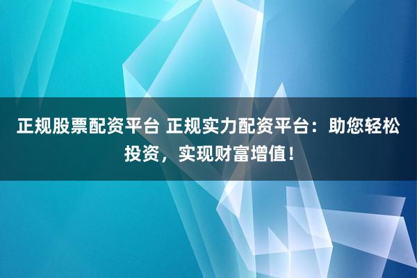 正规股票配资平台 正规实力配资平台：助您轻松投资，实现财富增值！