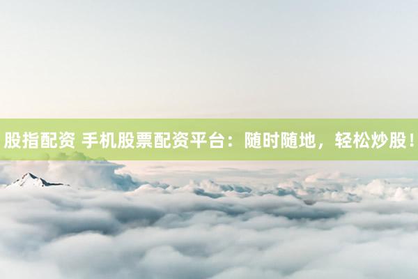 股指配资 手机股票配资平台：随时随地，轻松炒股！