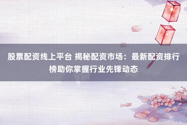 股票配资线上平台 揭秘配资市场：最新配资排行榜助你掌握行业先锋动态