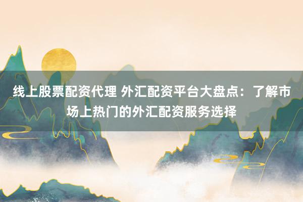 线上股票配资代理 外汇配资平台大盘点：了解市场上热门的外汇配资服务选择