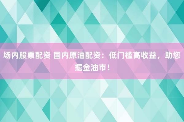 场内股票配资 国内原油配资：低门槛高收益，助您掘金油市！