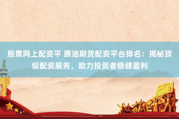 股票网上配资平 原油期货配资平台排名：揭秘顶级配资服务，助力投资者稳健盈利