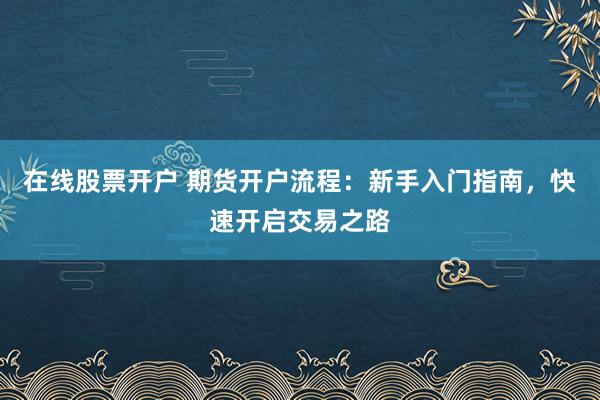 在线股票开户 期货开户流程：新手入门指南，快速开启交易之路