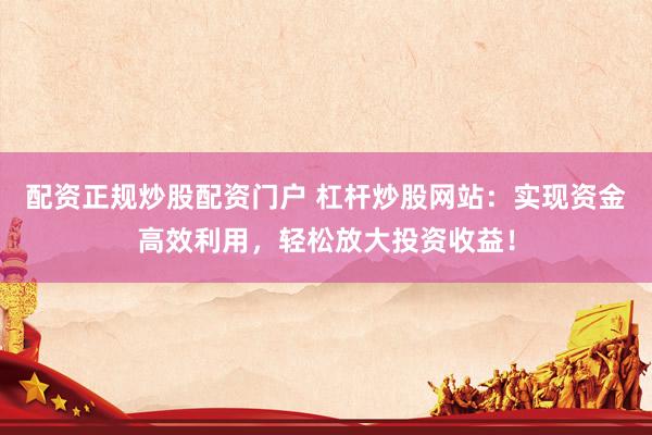 配资正规炒股配资门户 杠杆炒股网站：实现资金高效利用，轻松放大投资收益！