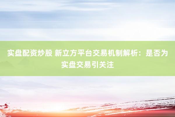 实盘配资炒股 新立方平台交易机制解析：是否为实盘交易引关注