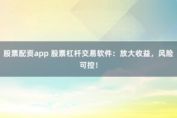 股票配资app 股票杠杆交易软件：放大收益，风险可控！