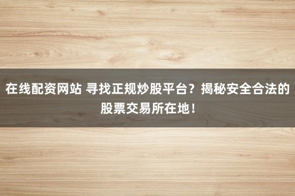 在线配资网站 寻找正规炒股平台？揭秘安全合法的股票交易所在地！