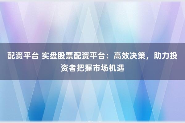 配资平台 实盘股票配资平台：高效决策，助力投资者把握市场机遇