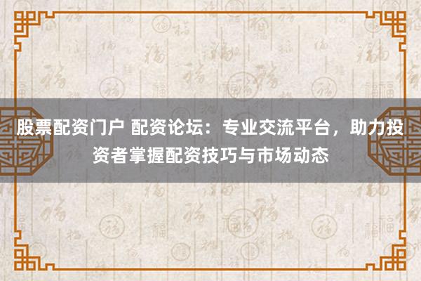 股票配资门户 配资论坛：专业交流平台，助力投资者掌握配资技巧与市场动态