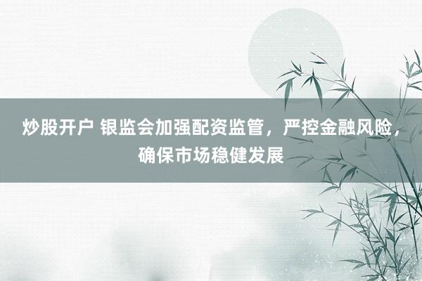炒股开户 银监会加强配资监管，严控金融风险，确保市场稳健发展