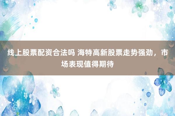 线上股票配资合法吗 海特高新股票走势强劲，市场表现值得期待