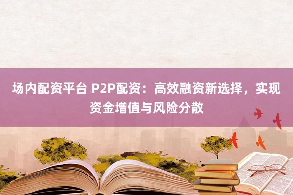 场内配资平台 P2P配资：高效融资新选择，实现资金增值与风险分散