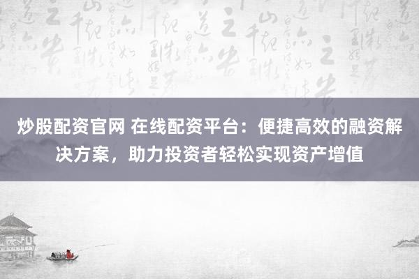炒股配资官网 在线配资平台：便捷高效的融资解决方案，助力投资者轻松实现资产增值