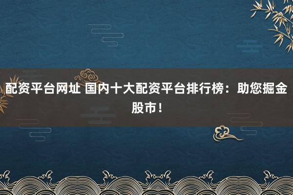 配资平台网址 国内十大配资平台排行榜：助您掘金股市！