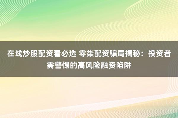 在线炒股配资看必选 零柒配资骗局揭秘：投资者需警惕的高风险融资陷阱