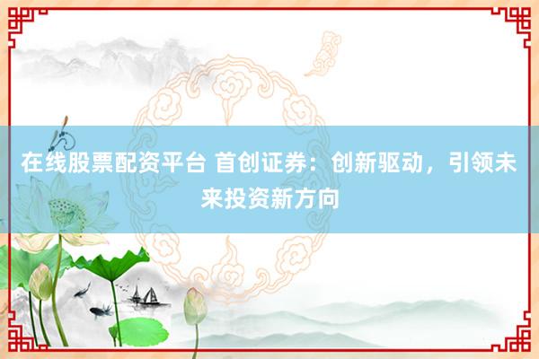 在线股票配资平台 首创证券：创新驱动，引领未来投资新方向