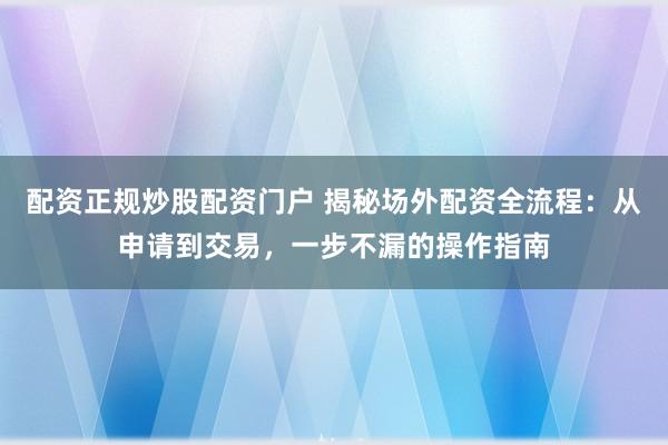 配资正规炒股配资门户 揭秘场外配资全流程：从申请到交易，一步不漏的操作指南
