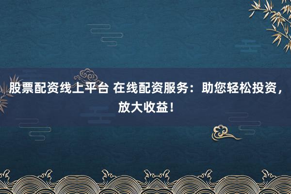 股票配资线上平台 在线配资服务：助您轻松投资，放大收益！