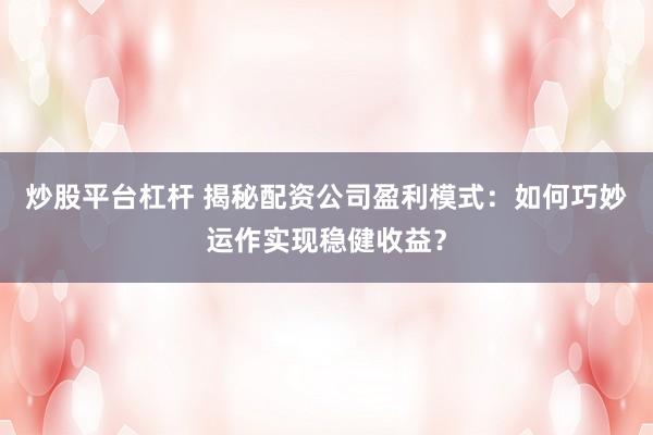 炒股平台杠杆 揭秘配资公司盈利模式：如何巧妙运作实现稳健收益？