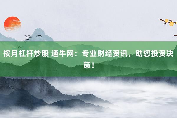 按月杠杆炒股 通牛网：专业财经资讯，助您投资决策！
