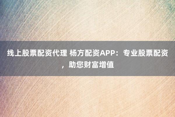 线上股票配资代理 杨方配资APP：专业股票配资，助您财富增值