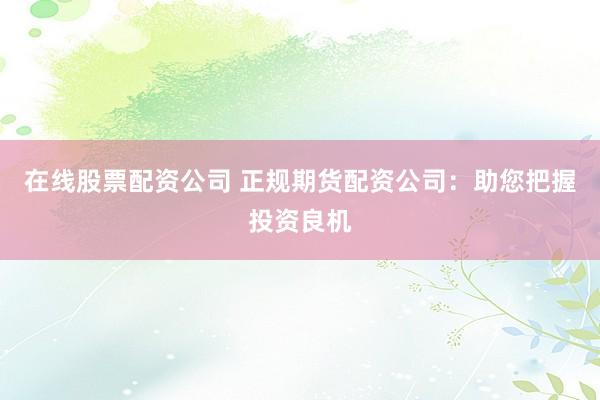 在线股票配资公司 正规期货配资公司：助您把握投资良机