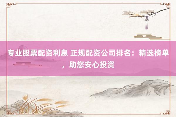 专业股票配资利息 正规配资公司排名：精选榜单，助您安心投资