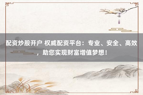 配资炒股开户 权威配资平台：专业、安全、高效，助您实现财富增值梦想！