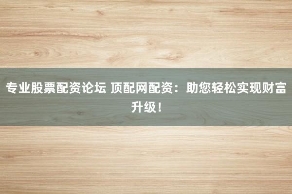 专业股票配资论坛 顶配网配资：助您轻松实现财富升级！