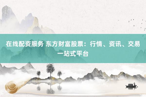 在线配资服务 东方财富股票：行情、资讯、交易一站式平台