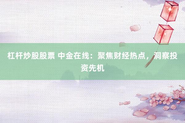 杠杆炒股股票 中金在线：聚焦财经热点，洞察投资先机