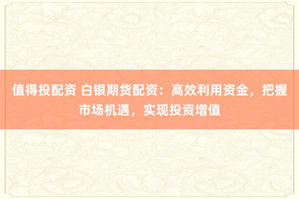 值得投配资 白银期货配资：高效利用资金，把握市场机遇，实现投资增值