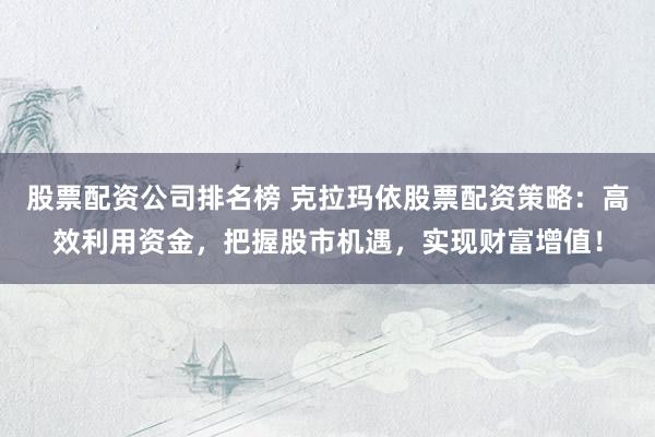 股票配资公司排名榜 克拉玛依股票配资策略：高效利用资金，把握股市机遇，实现财富增值！