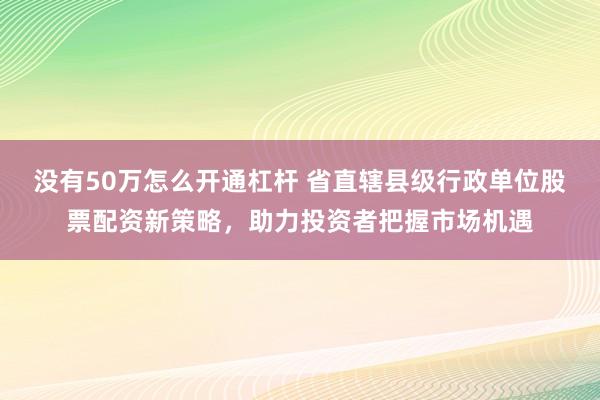 没有50万怎么开通杠杆 省直辖县级行政单位股票配资新策略，助力投资者把握市场机遇
