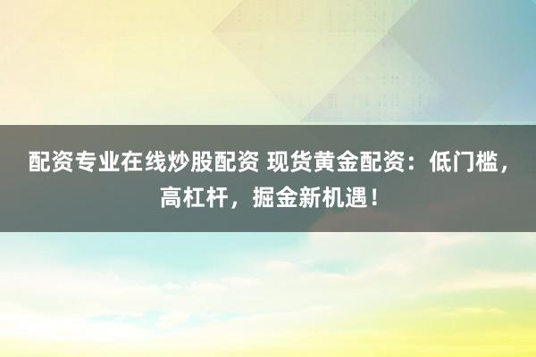 配资专业在线炒股配资 现货黄金配资：低门槛，高杠杆，掘金新机遇！
