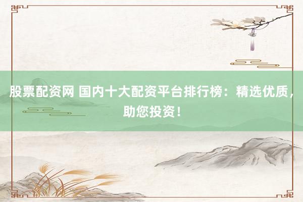 股票配资网 国内十大配资平台排行榜：精选优质，助您投资！