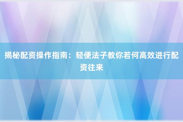揭秘配资操作指南：轻便法子教你若何高效进行配资往来