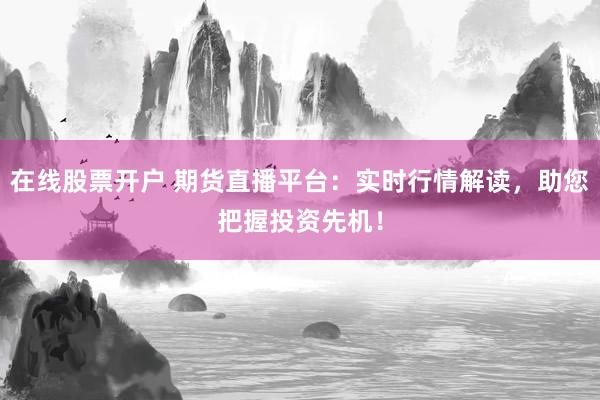 在线股票开户 期货直播平台：实时行情解读，助您把握投资先机！