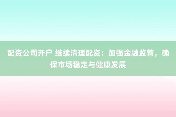配资公司开户 继续清理配资：加强金融监管，确保市场稳定与健康发展
