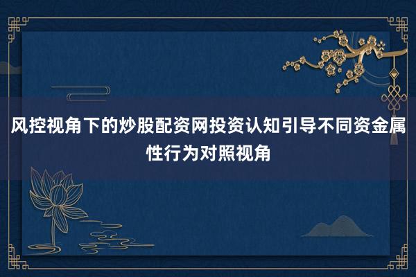 风控视角下的炒股配资网投资认知引导不同资金属性行为对照视角