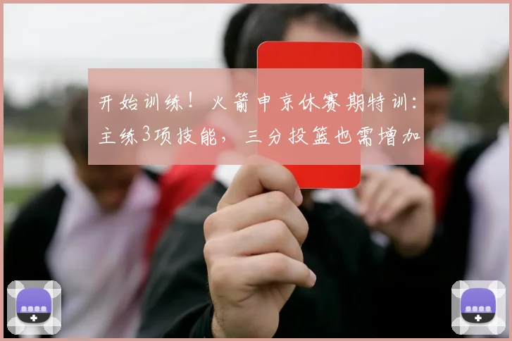 开始训练!火箭申京休赛期特训:主练3项技能,三分投篮也需增加