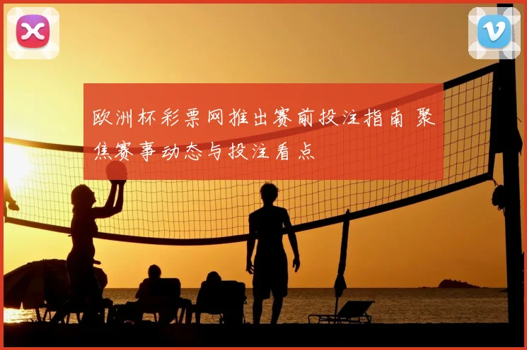 欧洲杯彩票网推出赛前投注指南 聚焦赛事动态与投注看点