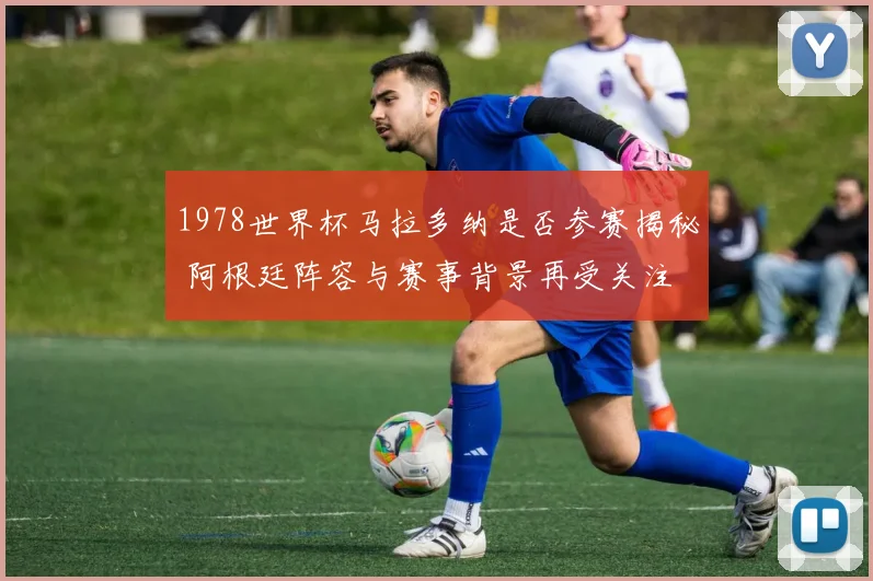 1978世界杯马拉多纳是否参赛揭秘 阿根廷阵容与赛事背景再受关注